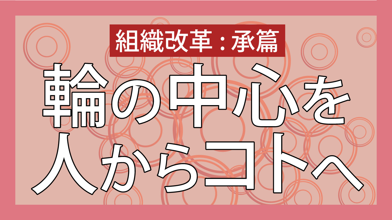 組織改革 承篇 輪の中心を人からコトへ